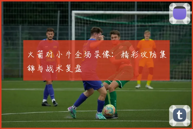 火箭对小牛全场录像：精彩攻防集锦与战术复盘