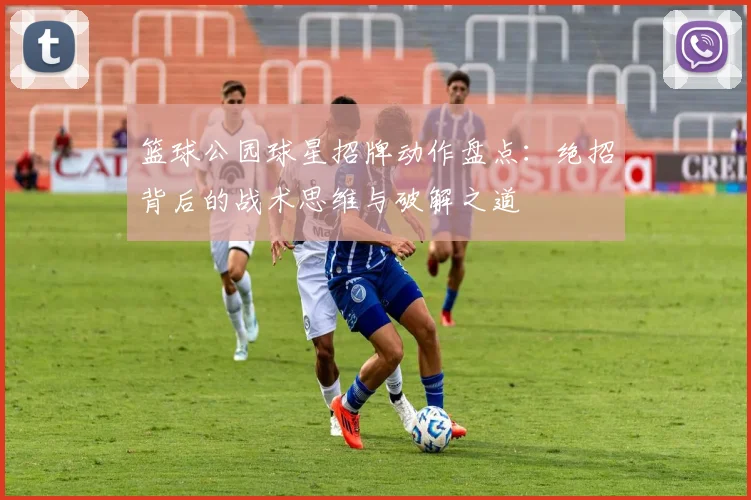 篮球公园球星招牌动作盘点：绝招背后的战术思维与破解之道