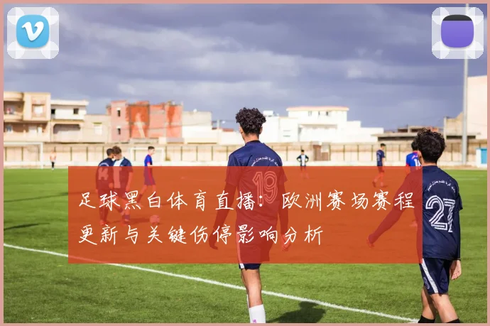足球黑白体育直播：欧洲赛场赛程更新与关键伤停影响分析