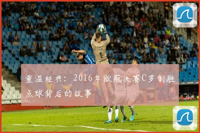 重温经典：2016年欧冠决赛C罗制胜点球背后的故事