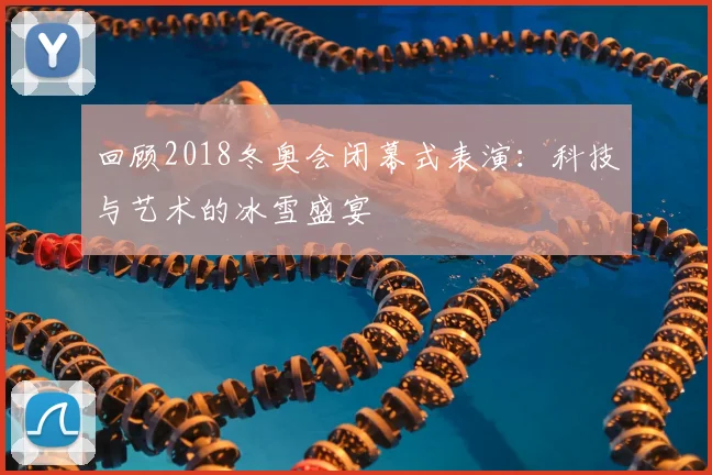 回顾2018冬奥会闭幕式表演：科技与艺术的冰雪盛宴