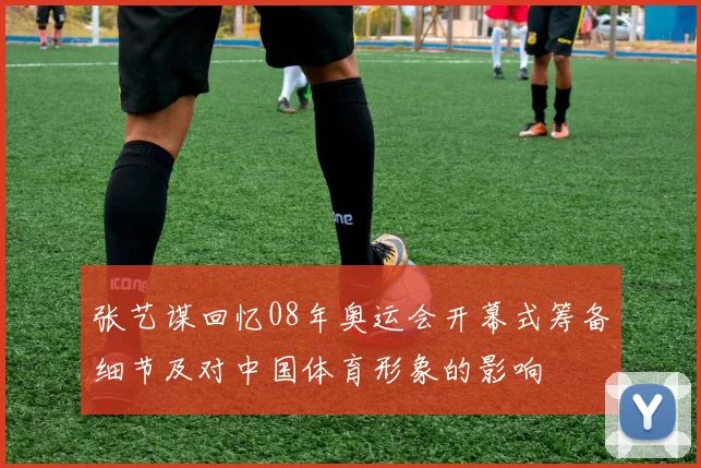 张艺谋回忆08年奥运会开幕式筹备细节及对中国体育形象的影响