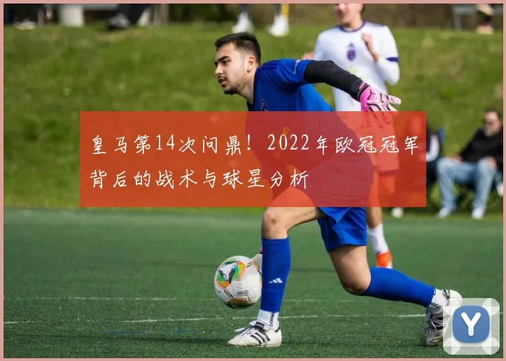 皇马第14次问鼎！2022年欧冠冠军背后的战术与球星分析
